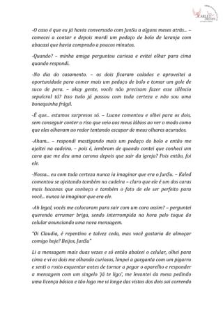 -O caso é que eu já havia conversado com JunSu a alguns meses atrás... –
comecei a contar e depois mordi um pedaço de bolo de laranja com
abacaxi que havia comprado a poucos minutos.

-Quando? – minha amiga perguntou curiosa e evitei olhar para cima
quando respondi.

-No dia do casamento. – os dois ficaram calados e aproveitei a
oportunidade para comer mais um pedaço de bolo e tomar um gole de
suco de pera. – okay gente, vocês não precisam fazer esse silêncio
sepulcral tá? Isso tudo já passou com toda certeza e não sou uma
bonequinha frágil.

-É que... estamos surpresos só. – Luane comentou e olhei para os dois,
sem conseguir conter o riso que veio aos meus lábios ao ver o modo como
que eles olhavam ao redor tentando escapar de meus olhares acurados.

-Aham... – respondi mastigando mais um pedaço do bolo e então me
ajeitei na cadeira. – pois é, lembram de quando contei que conheci um
cara que me deu uma carona depois que sair da igreja? Pois então, foi
ele.

-Nossa... eu com toda certeza nunca ia imaginar que era o JunSu. – Kaled
comentou se ajeitando também na cadeira – claro que ele é um dos caras
mais bacanas que conheço e também o fato de ele ser perfeito para
você... nunca ia imaginar que era ele.

-Ah legal, vocês me colocaram para sair com um cara assim? – perguntei
querendo arrumar briga, sendo interrompida na hora pelo toque do
celular anunciando uma nova mensagem.

“Oi Claudia, é repentino e talvez cedo, mas você gostaria de almoçar
comigo hoje? Beijos, JunSu”

Li a mensagem mais duas vezes e só então abaixei o celular, olhei para
cima e vi os dois me olhando curiosos, limpei a garganta com um pigarro
e senti o rosto esquentar antes de tornar a pegar o aparelho e responder
a mensagem com um singelo ‘já te ligo’, me levantei da mesa pedindo
uma licença básica e tão logo me vi longe das vistas dos dois sai correndo
 