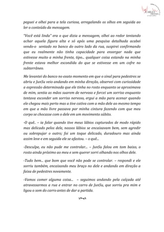 peguei e olhei para a tela curiosa, arregalando os olhos em seguida ao
ler o conteúdo da mensagem.

“Você está linda” era o que dizia a mensagem, olhei ao redor tentando
achar aquela figura alta e só após uma pesquisa detalhada acabei
vendo-o sentado no banco do outro lado da rua, suspirei confirmando
que eu realmente não tinha capacidade para enxergar nada que
estivesse muito a minha frente, tipo... qualquer coisa estando na minha
frente estava melhor escondida do que se estivesse em um cofre no
subterrâneo.

Me levantei do banco no exato momento em que o sinal para pedestres se
abriu e JunSu veio andando em minha direção, observei com curiosidade
a expressão determinada que ele tinha no rosto enquanto se aproximava
de mim, sentia as mãos suarem de nervoso e forcei um sorriso enquanto
tentava esconder um sorriso nervoso, ergui a mão para acenar quando
ele chegou mais perto mas a tive cativa com a mão dele ao mesmo tempo
em que a mão livre passava por minha cintura fazendo com que meu
corpo se chocasse com o dele em um movimento súbito.

-O quê.. – ia falar quando tive meus lábios capturados de modo rápido
mas delicado pelos dele, nossos lábios se encaixavam bem, sem agredir
ou sobrepujar o outro; foi um toque delicado, duradouro mas ainda
assim leve e em seguida ele se afastou. – o quê...

-Desculpe, eu não pude me controlar... – JunSu falou em tom baixo, o
rosto ainda próximo ao meu e sem querer sorri olhando nos olhos dele.

-Tudo bem... que bom que você não pode se controlar. – respondi e ele
sorriu também, encaixando meu braço no dele e andando em direção a
faixa de pedestres novamente.

-Vamos comer alguma coisa... – seguimos andando pela calçada até
atravessarmos a rua e entrar no carro de JunSu, que sorriu pra mim e
ligou o som do carro antes de dar a partida.
                                 
 