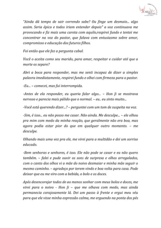 “Ainda dá tempo de sair correndo sabe? Ou finge um desmaio... algo
assim. Seria épico e todos iriam entender depois” a voz continuava me
provocando e fiz mais uma careta com aquilo,respirei fundo e tentei me
concentrar na voz do pastor, que falava com entusiasmo sobre amor,
compromisso e educação dos futuros filhos.

Foi então que ele fez a pergunta cabal.

Você o aceita como seu marido, para amar, respeitar e cuidar até que a
morte os separe?

Abri a boca para responder, mas me senti incapaz de dizer a simples
palavra imediatamente, respirei fundo e olhei com firmeza para o pastor.

-Eu... – comecei, mas fui interrompida.

-Antes de ela responder, eu queria falar algo... – Hon Ji se mostrava
nervoso e parecia mais pálido que o normal. – eu.. eu sinto muito...

-Você está querendo dizer...? – perguntei com um tom de suspeita na voz.

-Sim, é isso... eu não posso me casar. Não ainda. Me desculpe... – ele olhou
pra mim com medo da minha reação, que geralmente não era boa, mas
agora podia estar pior do que em qualquer outro momento. – me
desculpe.

Olhando mais uma vez pra ele, me virei para a multidão e dei um sorriso
educado.

-Bem senhoras e senhores, é isso. Ele não pode se casar e eu não quero
também. – falei e pude ouvir os sons de surpresa e olhos arregalados,
com o canto dos olhos vi a mãe do noivo desmaiar e minha mãe seguir o
mesmo caminho. – agradeço por terem vindo e boa volta para casa. Pode
deixar que eu me viro com a bebida, o bolo e os doces.

Após desencorajar todos de ao menos sonhar com meus bolos e doces, me
virei para o noivo - Hon Ji – que me olhava com medo, mas ainda
permanecia corajosamente lá. Dei um passo à frente e ergui meu véu
para que ele visse minha expressão calma, me erguendo na ponta dos pés
 