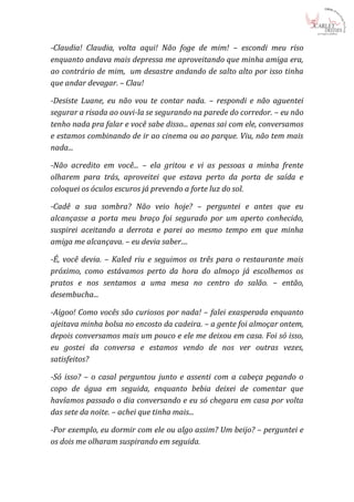 -Claudia! Claudia, volta aqui! Não foge de mim! – escondi meu riso
enquanto andava mais depressa me aproveitando que minha amiga era,
ao contrário de mim, um desastre andando de salto alto por isso tinha
que andar devagar. – Clau!

-Desiste Luane, eu não vou te contar nada. – respondi e não aguentei
segurar a risada ao ouvi-la se segurando na parede do corredor. – eu não
tenho nada pra falar e você sabe disso... apenas sai com ele, conversamos
e estamos combinando de ir ao cinema ou ao parque. Viu, não tem mais
nada...

-Não acredito em você... – ela gritou e vi as pessoas a minha frente
olharem para trás, aproveitei que estava perto da porta de saída e
coloquei os óculos escuros já prevendo a forte luz do sol.

-Cadê a sua sombra? Não veio hoje? – perguntei e antes que eu
alcançasse a porta meu braço foi segurado por um aperto conhecido,
suspirei aceitando a derrota e parei ao mesmo tempo em que minha
amiga me alcançava. – eu devia saber....

-É, você devia. – Kaled riu e seguimos os três para o restaurante mais
próximo, como estávamos perto da hora do almoço já escolhemos os
pratos e nos sentamos a uma mesa no centro do salão. – então,
desembucha...

-Aigoo! Como vocês são curiosos por nada! – falei exasperada enquanto
ajeitava minha bolsa no encosto da cadeira. – a gente foi almoçar ontem,
depois conversamos mais um pouco e ele me deixou em casa. Foi só isso,
eu gostei da conversa e estamos vendo de nos ver outras vezes,
satisfeitos?

-Só isso? – o casal perguntou junto e assenti com a cabeça pegando o
copo de água em seguida, enquanto bebia deixei de comentar que
havíamos passado o dia conversando e eu só chegara em casa por volta
das sete da noite. – achei que tinha mais...

-Por exemplo, eu dormir com ele ou algo assim? Um beijo? – perguntei e
os dois me olharam suspirando em seguida.
 