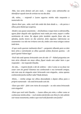 -Não, isso seria demais até pra você... – ergui uma sobrancelha ao
identificar aquele tom de certeza na voz dos dois.

-Ah, valeu... – respondi e Luane segurou minha mão enquanto o
namorado ria.

-Quero dizer que... sabe, você não anda tão bem desde o... – ela parou e
olhou para Kaled que suspirou.

-Desde o seu quase casamento. – ele finalizou e ergui mais a sobrancelha,
agora falar daquilo não significava mais nada pra mim, sequer o velho
sentimento de raiva. De algum jeito também aquela frase não me
ofendeu, JunSu tivera no dia anterior, feito algumas referencias ao
casamento e eu não me irritara com ele, então com meus amigos estava
tudo bem.

-O que vocês querem realmente dizer? – perguntei olhando para os dois
bem séria e estreitando os olhos quando ambos ficaram quietos. – ah
qual é gente! Falem logo!

-Você não está apenas brincando com ele não é? – Kaled perguntou em
tom sério olhando em meus olhos, fiquei muda sem saber bem o que
responder. – me responde Claudia.

-Eu não... – respirei fundo e dei de ombros – não é como se eu fosse me
casar com ele gente! Estamos nos conhecendo e nos tornando amigos,
não tem essa de ninguém estar brincando com ninguém... estou apenas
conhecendo JunSu melhor sabe? Nada demais.

-Hmm... – minha amiga me olhou desconfiada e depois olhou para o
próprio namorado – ela está brincando com ele.

-Claro que não! – falei com raiva da acusação – eu não estou brincando
com ninguém!

-Claro que você está Claudia... – Luane olhou pra mim, o olhar como se
conhecesse minha alma. – você ainda está ferida com Hon Ji e não admite
cair nessa novamente, então o que você está fazendo com JunSu?
 