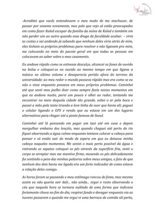 -Acreditei que vocês entendessem o meu medo de me machucar, de
passar por vexame novamente, mas pelo que vejo só estão preocupados
em como fazer Kaled escapar da família da noiva de Kaled e também em
não perder um ao outro quando essa droga de faculdade acabar. – virei
as costas e sai andando já sabendo que nenhum deles viria atrás de mim,
eles tinham os próprios problemas para resolver e não ligavam pra mim,
me colocando no meio do pacote geral em que todas as pessoas me
colocavam ao saber sobre o meu casamento.

Eu andava rápido como se estivesse descalça, alcancei os fones de ouvido
na bolsa e coloquei-os no ouvido ao mesmo tempo em que ligava a
música no ultimo volume e desaparecia portão afora do terreno da
universidade; ao meu redor o mundo passava rápido mas era como se eu
não o visse enquanto pensava em meus próprios problemas. Caminhei
até que senti meu joelho doer como sempre fazia nesses momentos em
que eu andava muito, parei um pouco e olhei ao redor, tentando me
encontrar no meio daquela cidade tão grande, soltei o ar pela boca e
passei a mão pela testa tirando a leve linha de suor que havia ali; peguei
o celular ligando o GPS e vendo que eu estava em um dos lugares
alternativos para chegar até a ponte famosa de Seoul.

Caminhei até lá pensando em pegar um taxi até em casa e depois
mergulhar embaixo dos lençóis, mas quando cheguei até perto do rio
fiquei observando a água calma enquanto tentava colocar a cabeça para
pensar e só então sair do modo de espera em que eu deixava minha
cabeça naqueles momentos. Me sentei o mais perto possível da água e
retirando os sapatos coloquei os pés através da superfície fria, senti o
corpo se arrepiar mas me mantive firme, mexendo os pés delicadamente
fui sentindo o peso das minhas palavras sobre meus amigos, o fato de que
nenhum dos dois havia me ligado era um forte indicador de como estava
a relação deles comigo.

As horas foram se passando e meu estômago roncou de fome, mas mesmo
assim eu não queria sair dali... não ainda... ergui o rosto observando o
céu que naquela hora se tornara nublado de uma forma que indicava
fortemente chuva no fim do dia; respirei fundo e devagar enquanto via as
nuvens passarem e quando me ergui vi uma barraca de comida ali perto,
 