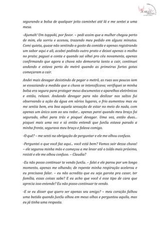 segurando a bolsa de qualquer jeito caminhei até lá e me sentei a uma
mesa.

-Ajumah! Um toppoki, por favor. – pedi assim que a mulher chegou perto
de mim, ela sorriu e acenou, trazendo meu pedido em alguns minutos.
Comi quieta, quase não sentindo o gosto da comida e apenas registrando
um sabor aqui e ali, acabei pedindo outro prato e deixei apenas o molho
no prato; paguei a conta e quando sai olhei pro céu novamente, apenas
confirmando que agora a chuva não demoraria tanto a cair, continuei
andando e estava perto do metrô quando as primeiras fortes gotas
começaram a cair.

Andei mais devagar desistindo de pegar o metrô, as ruas aos poucos iam
se esvaziando a medida que a chuva se intensificava; verifiquei se minha
bolsa era segura para proteger meus documentos e aparelhos eletrônicos
e então, relaxei. Andando devagar para não deslizar nos saltos fui
observando a ação da água em vários lugares, o frio aumentou mas eu
me sentia bem, era boa aquela sensação de estar no meio do nada, com
apenas um único som ao seu redor... apenas parei quando meu braço foi
segurado, olhei para trás e pisquei devagar. Uma vez, então duas...
pisquei mais uma vez e só então entendi que JunSu estava parado a
minha frente, segurava meu braço e falava comigo.

-O quê? – me senti na obrigação de perguntar e ele me olhou confuso.

-Perguntei o que você faz aqui... você está bem? Vamos sair dessa chuva!
– ele segurou minha mão e começou a me levar até o toldo mais próximo,
resisti e ele me olhou confuso. – Claudia?

-Eu não posso continuar te vendo JunSu. – falei e ele parou por um longo
momento, apenas me olhando; de repente minha respiração acelerou e
eu precisava falar. – eu não acredito que eu seja garota pra casar, ter
família, essas coisas sabe? E eu acho que você é esse tipo de cara que
aprecia isso entende? Eu não posso continuar te vendo.

-E se eu disser que quero ser apenas seu amigo? – meu coração falhou
uma batida quando JunSu olhou em meus olhos e perguntou aquilo, mas
eu já tinha uma resposta.
 