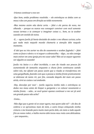 -Iríamos continuar a nos ver.

-Que bom, então problema resolvido. – ele entrelaçou os dedos com os
meus e deu um passo em direção ao toldo novamente.

-Mas mesmo assim não daria certo. – falei e ele parou de novo, me
olhando. – porque eu nunca vou conseguir conviver com você somente
nesses termos e ia começar a imaginar coisas e... bom, eu ia acabar
usando um vestido de noiva.

-E... – agora JunSu já havia desistido de andar e me olhava curioso, acho
que nada mais naquele mundo chamaria a atenção dele naquele
momento.

-E daí que eu iria surtar no dia do casamento e acabar fugindo.! – falei
como se fosse o obvio e o vi erguer a sobrancelha. – digo... eu não consigo
mais entrar em uma igreja pra me casar sabe? Não sei se sequer aguento
ver alguém se casando!

JunSu riu baixo e o olhei incrédula, o som da risada aos poucos foi
aumentando de tamanho enquanto a chuva forte continuava caindo
sobre nós, me afastei um passo assim que a risada se transformou em
uma gargalhada, fazendo com que a pessoa a minha frente praticamente
se dobrasse de tanto rir; por fim, cansada daquilo dei mais um passo
atrás, virei as costas e sai andando.

-Hey, desculpe por isso! – JunSu segurou minha mão e entrelaçou os
dedos nos meus antes de limpar a garganta e se colocar novamente a
minha frente. – sabe... se você quiser apenas continuar a me ver já será
um grande passo não acha?

-Como...

-Não digo que a gente vá se casar agora, mas quem sabe né? – ele deu de
ombros e se aproximou mais de mim, o outro braço enlaçando minha
cintura e me levando para muito mais perto dele, em meio a todo aquele
frio ao nosso redor, o halito morno dele tocou meu rosto com delicadeza.
– por enquanto...
 