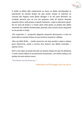 E então os lábios dele capturaram os meus, os dedos entrelaçados se
apertaram ao mesmo tempo em que nossos corpos se colaram, as
caricias das línguas eram feitas devagar e eu me senti derreter; na
verdade, parecia que eu era um pequeno cubo de açúcar lançado
naquela chuva, tudo graças a aquele momento... ergui a mão para apoiá-
las na nuca de JunSu e o trazer para mais perto, as pontas dos dedos
mexendo nos cabelos encharcados, fazendo uma caricia suave enquanto
eu me perdia no beijo.

-Por enquanto...? – perguntei ofegante enquanto descansava o rosto no
peito dele ao mesmo tempo em que tentava recuperar o fôlego.

-Run my little Bride... – JunSu sussurrou em meu ouvido e ergui a cabeça
para observá-lo, vendo o sorriso leve brincar nos lábios carnudos. –
apenas corra...

Sorri e me ergui na ponta dos pés, ao mesmo tempo em que ele abaixava
o rosto, nossos lábios se encontraram novamente... em minha cabeça, um
pedaço de uma música soava.

“You better run far from me...”

                             And after we’ll be happy, itsn’t an end 
 