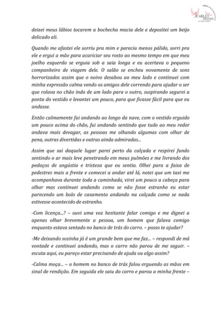deixei meus lábios tocarem a bochecha macia dele e depositei um beijo
delicado ali.

Quando me afastei ele sorriu pra mim e parecia menos pálido, sorri pra
ele e ergui a mão para acariciar seu rosto ao mesmo tempo em que meu
joelho esquerdo se erguia sob a saia longa e eu acertava o pequeno
companheiro de viagem dele. O salão se encheu novamente de sons
horrorizados assim que o noivo desabou ao meu lado e continuei com
minha expressão calma vendo os amigos dele correndo para ajudar o ser
que rolava no chão indo de um lado para o outro, suspirando segurei a
ponta do vestido e levantei um pouco, para que ficasse fácil para que eu
andasse.

Então calmamente fui andando ao longo da nave, com o vestido erguido
um pouco acima do chão, fui andando sentindo que tudo ao meu redor
andava mais devagar, as pessoas me olhando algumas com olhar de
pena, outras divertidas e outras ainda admiradas...

Assim que sai daquele lugar parei perto da calçada e respirei fundo
sentindo o ar mais leve penetrando em meus pulmões e me livrando dos
pedaços de angústia e tristeza que eu sentia. Olhei para a faixa de
pedestres mais a frente e comecei a andar até lá, notei que um taxi me
acompanhava durante toda a caminhada, virei um pouco a cabeça para
olhar mas continuei andando como se não fosse estranho eu estar
parecendo um bolo de casamento andando na calçada como se nada
estivesse acontecido de estranho.

-Com licença...? – ouvi uma voz hesitante falar comigo e me dignei a
apenas olhar brevemente a pessoa, um homem que falava comigo
enquanto estava sentado no banco de trás do carro. – posso te ajudar?

-Me deixando sozinha já é um grande bem que me faz... – respondi de má
vontade e continuei andando, mas o carro não parou de me seguir. –
escuta aqui, eu pareço estar precisando de ajuda ou algo assim?

-Calma moça... – o homem no banco de trás falou erguendo as mãos em
sinal de rendição. Em seguida ele saiu do carro e parou a minha frente –
 