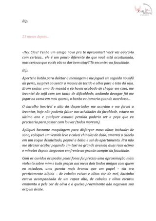 Bip.



23 meses depois...



-Hey Clau! Tenho um amigo novo pra te apresentar! Você vai adorá-lo
com certeza... ele é um pouco diferente do que você está acostumada,
mas certeza que vocês vão se dar bem okay? Te encontro na faculdade.

Bip.

Apertei o botão para deletar a mensagem e me joguei em seguida no sofá
ali perto, suspirei ao sentir a maciez do tecido e olhei para o teto da sala.
Eram exatas uma da manhã e eu havia acabado de chegar em casa, me
levantei do sofá com um tanto de dificuldade, andando devagar fui me
jogar na cama em meu quarto, o banho eu tomaria quando acordasse...

O barulho horrível e alto do despertador me acordou e me forcei a
levantar, hoje não poderia faltar nas atividades da faculdade, estava no
ultimo ano e qualquer assunto perdido poderia ser a peça que eu
precisaria para passar com louvor (todos morrem).

Apliquei bastante maquiagem para disfarçar meus olhos inchados de
sono, coloquei um vestido leve e calcei chinelos de dedo, amarrei o cabelo
em um coque desajeitado, peguei a bolsa e sai do apartamento. Pra não
me atrasar acabei pegando um taxi na grande avenida duas ruas acima
e minutos depois chegavam em frente ao grande campus da faculdade.

Com os ouvidos ocupados pelos fones foi preciso uma aproximação mais
violenta sobre mim e tudo graças aos meus dois lindos amigos com quem
eu estudava, uma garota mais branca que um papel – ela era
praticamente albina – de cabelos ruivos e olhos cor de mel, baixinha
estava acompanhada de um rapaz alto, de cabelos e olhos escuros
enquanto a pele cor de oliva e o queixo proeminente não negavam sua
origem árabe.
 