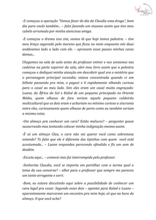 -E começou a operação “Vamos fazer do dia da Claudia uma droga”, bom
dia para vocês também... – falei fazendo um muxoxo assim que tive meu
cabelo arrumado por minha atenciosa amiga.

-E começou o drama isso sim, vamos lá que hoje temos palestra. – tive
meu braço segurado pelo moreno que ficou no meio enquanto nós duas
andávamos lado a lado com ele. – apressem esses passos minhas caras
damas...

Chegamos na sala de aula antes do professor entrar e nos sentamos nas
cadeiras na parte superior da sala, abri meu livro assim que a palestra
começou e dediquei minha atenção em descobrir qual era o mistério que
o personagem principal escondia; estava concentrada quando vi um
bilhete passando pra mim, o peguei e li rapidamente olhando curiosa
para o casal ao meu lado. Sim eles eram um casal muito engraçado:
Luane, da África do Sul e Kaled de um pequeno principado no Oriente
Médio, quem olhasse de fora veriam aquele pequeno caldeirão
multicultural que os dois eram e achariam no mínimo curioso a sincronia
entre eles, curiosamente quem olhasse de perto como eu também veriam
a mesma coisa.

-Um almoço pra conhecer um cara? Estão malucos? – perguntei quase
sussurrando mas tentando colocar minha indignação mesmo assim.

-É só um almoço Clau, o cara não vai querer você como sobremesa
entende? Te falei que ele é diferente dos tipinhos com quem você está
acostumada... – Luane respondeu parecendo ofendida e fiz um som de
desdém.

-Escuta aqui... – comecei mas fui interrompida pelo professor.

-Senhorita Claudia, você se importa em partilhar com a turma qual o
tema da sua conversa? – olhei para o professor que sempre me pareceu
um tanto arrogante e sorri.

-Bom, eu estava discutindo aqui sobre a possibilidade de conhecer um
cara legal pra casar. Segundo esses dois – apontei para Kaled e Luane –
aparentemente marcaram um encontro pra mim hoje, só que na hora do
almoço. O que você acha?
 