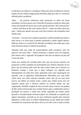 A sala ficou em silêncio e o professor olhou pra mim incrédulo ao mesmo
tempo em que minha amiga gemia baixinho, fingi que não vi e continuei
olhando para o professor.

-Bom... – ele parecia realmente estar pensando na ideia um tanto
inusitada e na hora quase ouvi o barulho de queixos caindo ao chão, pelo
menos da metade de alunos que ouvia aquela palestra “tão’ interessante’
– talvez você deva se dar uma chance não é? – então ele olhou sério pra
mim – desde que aquele cara que você nem conhece não atrapalhe mais
minha aula...

-Prometo! – sorri pra ele e pisquei enquanto o senhor grisalho que dava a
aula sorriu e se virou para o quadro, passando a copiar alguns tópicos.
Olhei pro lado e vi o casal 20 me olhando incrédulos, mas sabia que o que
mais assustou eles foi a atitude do professor.

-Quando acho que nada de surpreendente pode acontecer você me
aparece com essa Clau! – Kaled comentou e apenas sorri em resposta,
pelo menos com a ‘sugestão’ do professor eles iam me deixar em paz até
o resto da aula.

Assim que acabou fui cercada pelos dois, que em poucos minutos me
passaram a ficha completa do pretendente que tinham intenção de me
fazer cair de amores pelo resto da vida, Luane tratou de se trancar no
banheiro comigo e meio que a força esfregou um algodão com
demaquilante em todo meu rosto, aplicando uma nova maquiagem em
seguida; com as pálpebras delicadamente delineadas por uma linha
verde clara, nos cílios máscara também verde mas de um tom mais
escuro, nos lábios um batom nude e então meu cabelo preso com um
pequeno topete que o deixava estiloso ao mesmo tempo em que
organizado. Também surgido de não sei onde Luane colocou um pedaço
de fita verde acinturando meu vestido branco gelo, combinando assim a
produção em branco e verde com minha sapatilha de veludo verde,
quando a transformação terminou fiquei me avaliando no espelho por
alguns momentos, sorrindo ao ver que realmente aqueles dois estavam
dispostos a voltar para os trilhos rapidamente, já que desde que minha
cerimônia de casamento não dera certo eu só saíra com os tipos errados
 