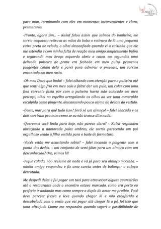 para mim, terminando com eles em momentos inconvenientes e claro,
prematuros.

-Pronto, agora sim... – Kaled falou assim que saímos do banheiro, ele
sorria enquanto retirava as mãos do bolso e retirava de lá uma pequena
caixa preta de veludo, o olhei desconfiada quando vi a caixinha que ele
me estendia e com minha falta de reação meu amigo simplesmente bufou
e segurando meu braço esquerdo abriu a caixa, em segundos uma
delicada pulseira de prata era fechada em meu pulso, pequenos
pingentes caiam dela e parei para admirar o presente, um sorriso
encantado em meu rosto.

-Oh meu Deus, que linda! – falei olhando com atenção para a pulseira até
que senti algo frio em meu colo e faltei dar um pulo, um colar com uma
fina corrente fazia par com a pulseira havia sido colocado em meu
pescoço, olhei no espelho arregalando os olhos ao ver uma esmeralda
esculpida como pingente, descansando pouco acima do decote do vestido.

-Gente, mas para quê tudo isso? Será só um almoço! – falei chocada e os
dois sorriram pra mim como se eu não tivesse dito nada.

-Queremos você linda para hoje, não parece claro? – Kaled respondeu
abraçando a namorada pelos ombros, ele sorria parecendo um pai
orgulhoso vendo a filha vestida para o baile de formatura.

-Vocês estão me assustando sabia? – falei tocando o pingente com a
ponta dos dedos. – um conjunto de semi-jóias para um almoço com um
desconhecido? Ora, vamos lá!

-Fique calada, não reclame de nada e vá já para seu almoço mocinha. –
minha amiga respondeu e fiz uma careta antes de balançar a cabeça
derrotada.

Me despedi deles e fui pegar um taxi para atravessar alguns quarteirões
até o restaurante onde o encontro estava marcado, como era perto eu
preferia ir andando mas como sempre a dupla do amor me proibiu. Você
deve parecer fresca e leve quando chegar lá e não esbaforida e
descabelada com o vento que vai pegar até chegar lá a pé, foi isso que
uma ultrajada Luane me respondeu quando sugeri a possibilidade de
 