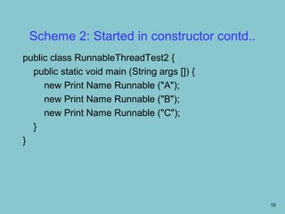Scheme 2: Started in constructor contd..
public class RunnableThreadTest2 {
  public static void main (String args []) {
     new Print Name Runnable ("A");
     new Print Name Runnable ("B");
     new Print Name Runnable ("C");
  }
}




                                               10
 