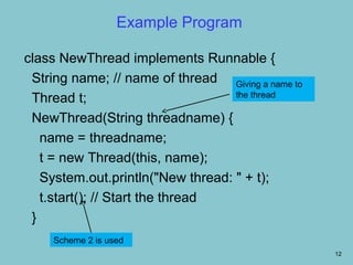 Example Program

class NewThread implements Runnable {
 String name; // name of thread Giving a name to
                                   the thread
 Thread t;
 NewThread(String threadname) {
   name = threadname;
   t = new Thread(this, name);
   System.out.println("New thread: " + t);
   t.start(); // Start the thread
 }
     Scheme 2 is used
                                                   12
 