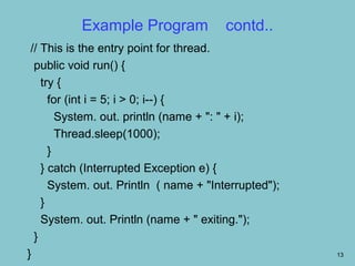 Example Program              contd..
 // This is the entry point for thread.
  public void run() {
    try {
      for (int i = 5; i > 0; i--) {
        System. out. println (name + ": " + i);
        Thread.sleep(1000);
      }
    } catch (Interrupted Exception e) {
      System. out. Println ( name + "Interrupted");
    }
    System. out. Println (name + " exiting.");
  }
}                                                     13
 