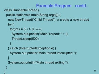 Example Program contd..
class RunnableThread {
  public static void main(String args[]) {
    new NewThread("Child Thread"); // create a new thread
    try {
      for(int i = 5; i > 0; i--) {
        System.out.println("Main Thread: " + i);
        Thread.sleep(500);
      }
    } catch (InterruptedException e) {
      System.out.println("Main thread interrupted.");
    }
    System.out.println("Main thread exiting.");
  }
                                                            14
}
 
