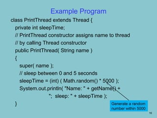 Example Program
class PrintThread extends Thread {
  private int sleepTime;
  // PrintThread constructor assigns name to thread
  // by calling Thread constructor
  public PrintThread( String name )
  {
     super( name );
     // sleep between 0 and 5 seconds
     sleepTime = (int) ( Math.random() * 5000 );
     System.out.println( "Name: " + getName() +
                  "; sleep: " + sleepTime );
  }                                          Generate a random
                                              number within 5000
                                                                   16
 