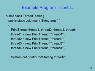 Example Program              contd..
public class ThreadTester {
  public static void main( String args[] )
  {
    PrintThread thread1, thread2, thread3, thread4;
    thread1 = new PrintThread( "thread1" );
    thread2 = new PrintThread( "thread2" );
    thread3 = new PrintThread( "thread3" );
    thread4 = new PrintThread( "thread4" );

   System.out.println( "nStarting threads" );


                                                      18
 