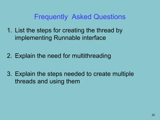 Frequently Asked Questions
1. List the steps for creating the thread by
   implementing Runnable interface

2. Explain the need for multithreading

3. Explain the steps needed to create multiple
   threads and using them




                                                 22
 