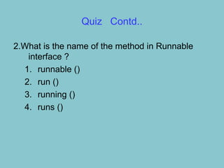 Quiz Contd..

2.What is the name of the method in Runnable
   interface ?
  1. runnable ()
  2. run ()
  3. running ()
  4. runs ()
 