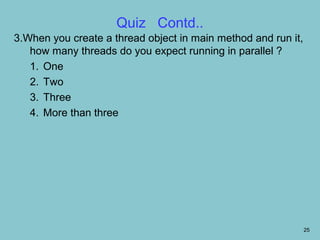 Quiz Contd..
3.When you create a thread object in main method and run it,
   how many threads do you expect running in parallel ?
   1. One
   2. Two
   3. Three
   4. More than three




                                                               25
 