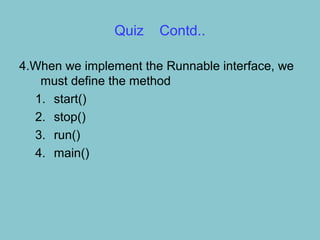 Quiz    Contd..

4.When we implement the Runnable interface, we
   must define the method
  1. start()
  2. stop()
  3. run()
  4. main()
 