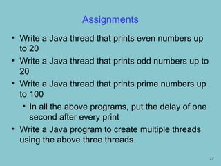 Assignments
• Write a Java thread that prints even numbers up
  to 20
• Write a Java thread that prints odd numbers up to
  20
• Write a Java thread that prints prime numbers up
  to 100
   • In all the above programs, put the delay of one
     second after every print
• Write a Java program to create multiple threads
  using the above three threads

                                                       27
 