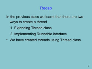 Recap

In the previous class we learnt that there are two
  ways to create a thread
  1. Extending Thread class
  2. Implementing Runnable interface
• We have created threads using Thread class




                                                     3
 