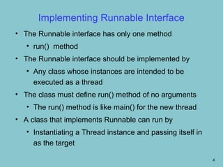 Implementing Runnable Interface
• The Runnable interface has only one method
   • run() method
• The Runnable interface should be implemented by
   • Any class whose instances are intended to be
     executed as a thread
• The class must define run() method of no arguments
   • The run() method is like main() for the new thread
• A class that implements Runnable can run by
   • Instantiating a Thread instance and passing itself in
     as the target

                                                             4
 