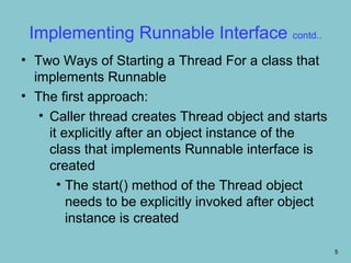 Implementing Runnable Interface contd..
• Two Ways of Starting a Thread For a class that
  implements Runnable
• The first approach:
   • Caller thread creates Thread object and starts
     it explicitly after an object instance of the
     class that implements Runnable interface is
     created
       • The start() method of the Thread object
         needs to be explicitly invoked after object
         instance is created

                                                       5
 