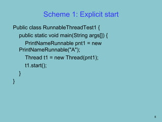 Scheme 1: Explicit start
Public class RunnableThreadTest1 {
  public static void main(String args[]) {
     PrintNameRunnable pnt1 = new
  PrintNameRunnable("A");
     Thread t1 = new Thread(pnt1);
     t1.start();
  }
}




                                             8
 