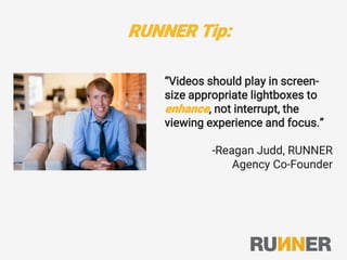 RUNNER Tip:
“Videos should play in screen-
size appropriate lightboxes to
enhance, not interrupt, the
viewing experience and focus.”
-Reagan Judd, RUNNER
Agency Co-Founder
 