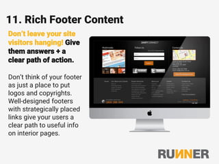 11. Rich Footer Content
Don’t leave your site
visitors hanging! Give
them answers + a
clear path of action.
Don’t think of your footer
as just a place to put
logos and copyrights.
Well-designed footers
with strategically placed
links give your users a
clear path to useful info
on interior pages.
 