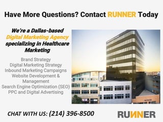 Have More Questions? Contact RUNNER Today
We’re a Dallas-based
Digital Marketing Agency
specializing in Healthcare
Marketing
Brand Strategy
Digital Marketing Strategy
Inbound Marketing Campaigns
Website Development &
Management
Search Engine Optimization (SEO)
PPC and Digital Advertising
CHAT WITH US: (214) 396-8500
 