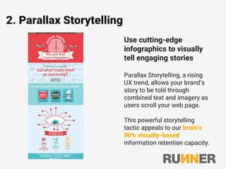 2. Parallax Storytelling
Use cutting-edge
infographics to visually
tell engaging stories
Parallax Storytelling, a rising
UX trend, allows your brand’s
story to be told through
combined text and imagery as
users scroll your web page.
This powerful storytelling
tactic appeals to our brain’s
90% visually-based
information retention capacity.
 