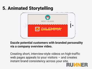 5. Animated Storytelling
Dazzle potential customers with branded personality
via a company overview video.
Creating short, interview-style videos on high-traffic
web pages appeals to your visitors – and creates
instant brand consistency across your site.
 