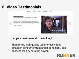 6. Video Testimonials
Let your customers do the talking!
Thoughtful, high-quality testimonial videos
establish consumer trust and if done right, can
possess lead-generating power.
 