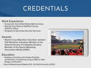 CREDENTIALS
Work Experience:


• Corporal in the United States Marine Corps


• Deputy First Class at Stafford County
Sheriff’s Of
fi
ce


• Sergeant at Securitas Security Services
Education:


• Building a Portfolio with Adobe Portfolio
certi
fi
cation, Considering using a CMS for Web
Design certi
fi
cation.
• Sports Marketing and Media, B.S., Full Sail University (2023)
Awards:


• Marine Corps Marathon Volunteer, Ashland
Half Marathon Volunteer, Member of the
National Society of Collegiate Scholars,
Member of the Sports Marketing
Association Medal (USMC)
 