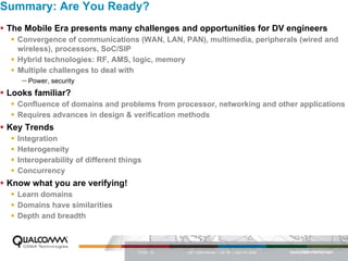 Summary: Are You Ready?
 The Mobile Era presents many challenges and opportunities for DV engineers
    Convergence of communications (WAN, LAN, PAN), multimedia, peripherals (wired and
    wireless), processors, SoC/SIP
    Hybrid technologies: RF, AMS, logic, memory
    Multiple challenges to deal with
    – Power, security
 Looks familiar?
    Confluence of domains and problems from processor, networking and other applications
    Requires advances in design & verification methods
 Key Trends
    Integration
    Heterogeneity
    Interoperability of different things
    Concurrency
 Know what you are verifying!
    Learn domains
    Domains have similarities
    Depth and breadth



                                       PAGE 12   QCT QMS Review I Q2 ‘06 | April 12, 2006
 