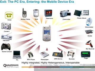 Exit: The PC Era, Entering: the Mobile Device Era




              Highly integrated, Highly Heterogeneous, Interoperable

                             PAGE 3      QCT QMS Review I Q2 ‘06 | April 12, 2006
 