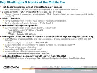 Key Challenges & trends of the Mobile Era
 Rich Feature roadmap: Lots of product features in demand
    Many consumers buy new cellphone models every 9-12 months with new features
 Cost is Critical: Highly integrated heterogeneous devices
    Phone + camera + camcorder + music player + PDA + location-based services + push-to-talk + ultra-
    mobile PC
 Power Conscious
    New power reduction schemes have complex functional implications
    Cost is a function of quality (excuse by Philip Crosby)
 Transparent Interoperability critical
    Many communication protocols, on the fly…concurrently
     –   WAN: CDMA2000, UMTS/WCDMA, OFDM, LTE
     –   LAN: WiFi/ OFDM…
     –   PAN/BAN: Bluetooth, USB, UWB, etc.
 Heterogeneous and extremely variable HW architectures to support – higher concurrency
    MCP: Multiple processors/DSPs and HW acceleration. Greatly increasing number of HW and SW
    threads.
     –   Scalable: ability to move task between RISC, DSP, HW
    Increasingly more programmable, yet special purpose (i.e. heterogeneous) HW
    RF/Analog mixed-signal integration
    Non-orthogonal HW (power, security, etc).
    Increased levels of heterogeneous concurrency
     –   Exponential: More threads per functional unit….more units
 Embedded Software complexity growth is even faster than HW
    SIGNIFICANT amount of embedded SW. SW complexity doubles faster than Moore’s Law




                                                   PAGE 6            QCT QMS Review I Q2 ‘06 | April 12, 2006
 