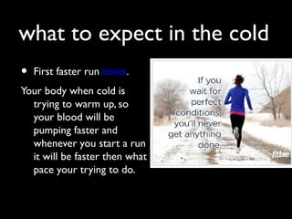 what to expect in the cold
• First faster run times.
Your body when cold is
trying to warm up, so
your blood will be
pumping faster and
whenever you start a run
it will be faster then what
pace your trying to do.
 