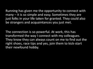 Running has given me the opportunity to connect with
many – it is so simple and easy. Sometimes they are
just folks in your life taken for granted. They could also
be strangers and acquaintances you just met.
The connection is so powerful. At work, this has
transformed the way I connect with my colleagues.
They know they can always count on me to find out the
right shoes, race tips and yes, join them to kick-start
their newfound hobby.

 