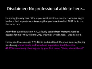 Disclaimer: No professional athlete here…
Humbling journey here. Where you meet passionate runners who are eager
to share their experience – knowing that you have travelled THAT far to run
the same race.
At my first overseas race in NYC, a lovely couple from Memphis were so
ecstatic for me – they told me 2010 was their 7th NYC race. I was inspired.
Having ran three races in NYC, Berlin and Auckland, the most amazing feeling
was having school bands performed and supporters lined the entire
42.195km randomly cheering you by your first name, “Linda, almost there!”

 