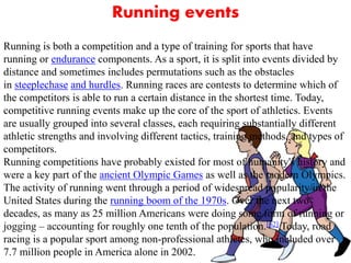Running events
Running is both a competition and a type of training for sports that have
running or endurance components. As a sport, it is split into events divided by
distance and sometimes includes permutations such as the obstacles
in steeplechase and hurdles. Running races are contests to determine which of
the competitors is able to run a certain distance in the shortest time. Today,
competitive running events make up the core of the sport of athletics. Events
are usually grouped into several classes, each requiring substantially different
athletic strengths and involving different tactics, training methods, and types of
competitors.
Running competitions have probably existed for most of humanity's history and
were a key part of the ancient Olympic Games as well as the modern Olympics.
The activity of running went through a period of widespread popularity in the
United States during the running boom of the 1970s. Over the next two
decades, as many as 25 million Americans were doing some form of running or
jogging – accounting for roughly one tenth of the population.[62] Today, road
racing is a popular sport among non-professional athletes, who included over
7.7 million people in America alone in 2002.
 