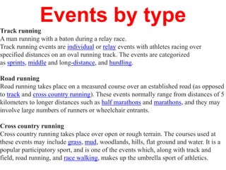 Events by type
Track running
A man running with a baton during a relay race.
Track running events are individual or relay events with athletes racing over
specified distances on an oval running track. The events are categorized
as sprints, middle and long-distance, and hurdling.
Road running
Road running takes place on a measured course over an established road (as opposed
to track and cross country running). These events normally range from distances of 5
kilometers to longer distances such as half marathons and marathons, and they may
involve large numbers of runners or wheelchair entrants.
Cross country running
Cross country running takes place over open or rough terrain. The courses used at
these events may include grass, mud, woodlands, hills, flat ground and water. It is a
popular participatory sport, and is one of the events which, along with track and
field, road running, and race walking, makes up the umbrella sport of athletics.
 