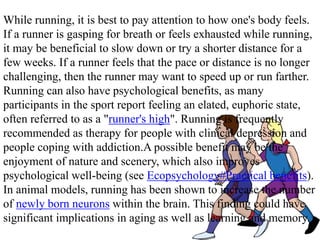 While running, it is best to pay attention to how one's body feels.
If a runner is gasping for breath or feels exhausted while running,
it may be beneficial to slow down or try a shorter distance for a
few weeks. If a runner feels that the pace or distance is no longer
challenging, then the runner may want to speed up or run farther.
Running can also have psychological benefits, as many
participants in the sport report feeling an elated, euphoric state,
often referred to as a "runner's high". Running is frequently
recommended as therapy for people with clinical depression and
people coping with addiction.A possible benefit may be the
enjoyment of nature and scenery, which also improves
psychological well-being (see Ecopsychology#Practical benefits).
In animal models, running has been shown to increase the number
of newly born neurons within the brain. This finding could have
significant implications in aging as well as learning and memory.
 