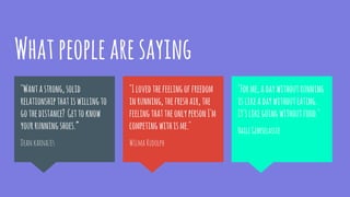 Whatpeoplearesaying
"Forme,adaywithoutrunning
islikeadaywithouteating.
It'slikegoingwithoutfood."
HaileGebrselassie
"Wantastrong,solid
relationshipthatiswillingto
gothedistance? Gettoknow
yourrunningshoes.”
Deankarnazes
"Ilovedthefeelingoffreedom
inrunning,thefreshair,the
feelingthattheonlypersonI'm
competingwithisme."
WilmaRudolph
 