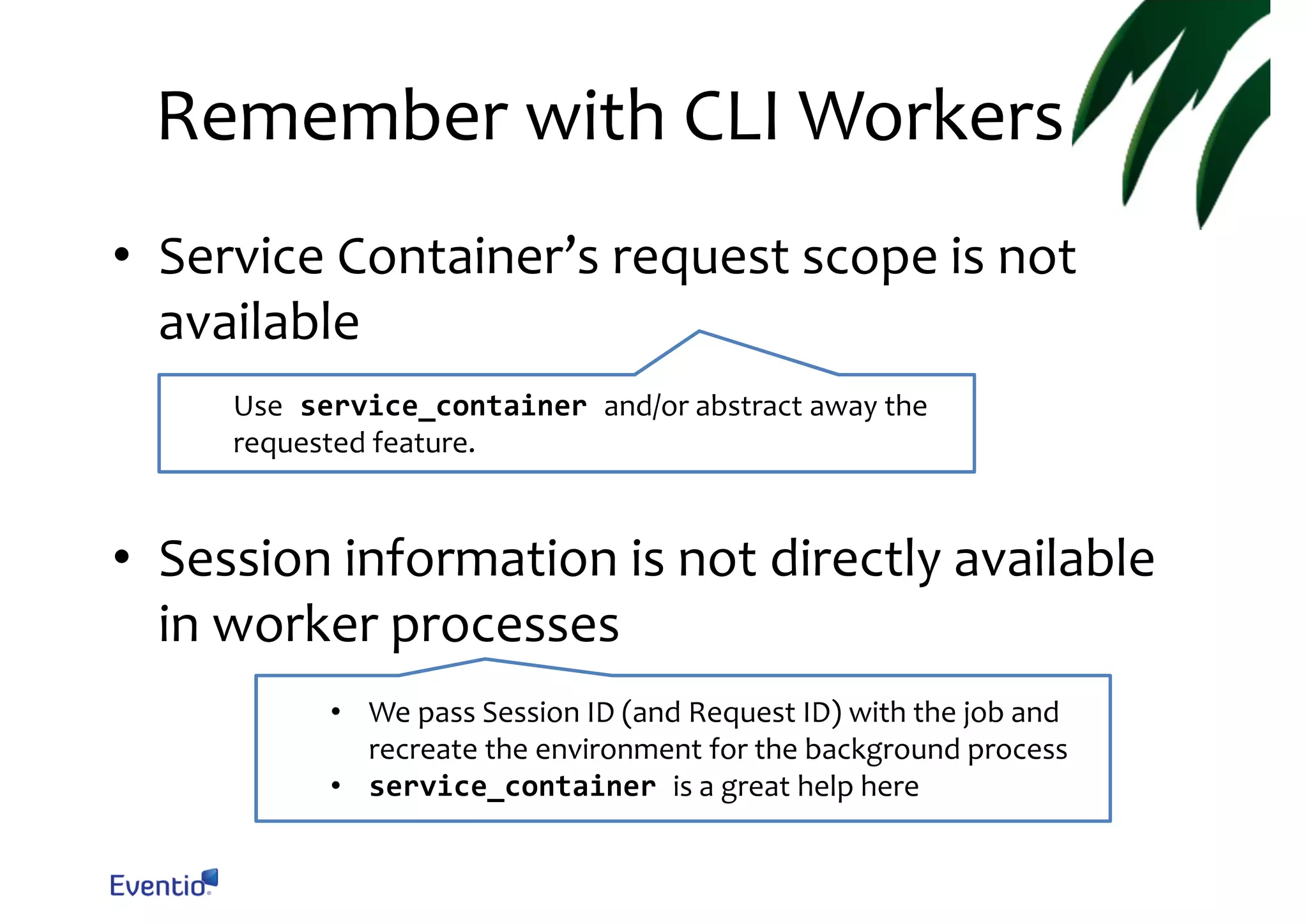 Remember with CLI Workers • Service Container’s request scope is not available Use service_container and/or abstract away the requested feature. • Session information is not directly available in worker processes • We pass Session ID (and Request ID) with the job and recreate the environment for the background process • service_container is a great help here 