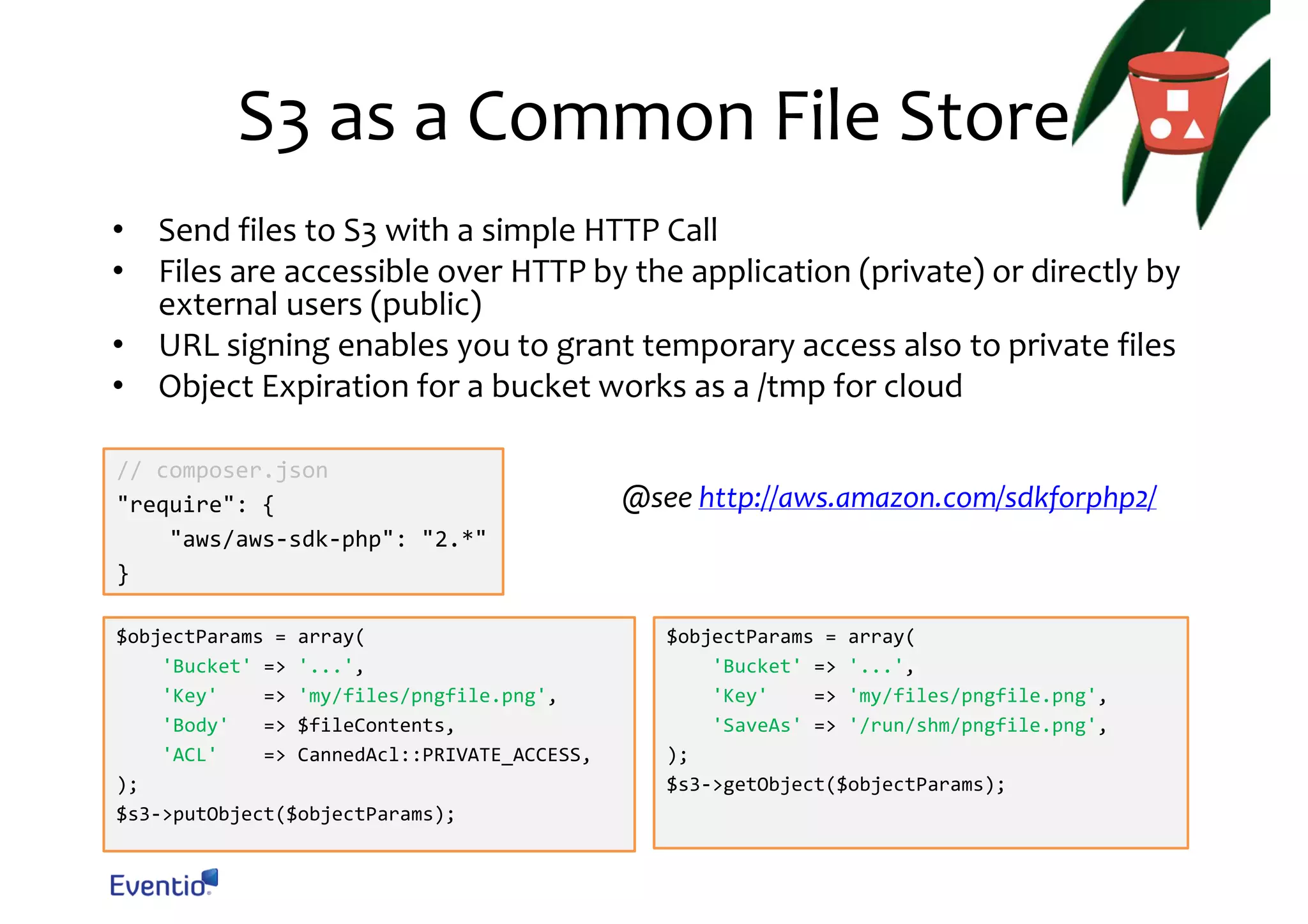 S3 as a Common File Store • Send files to S3 with a simple HTTP Call • Files are accessible over HTTP by the application (private) or directly by external users (public) • URL signing enables you to grant temporary access also to private files • Object Expiration for a bucket works as a /tmp for cloud // composer.json "require": { "aws/aws-sdk-php": "2.*" } $objectParams = array( 'Bucket' => '...', 'Key' => 'my/files/pngfile.png', 'Body' => $fileContents, 'ACL' => CannedAcl::PRIVATE_ACCESS, ); $s3->putObject($objectParams); @see http://aws.amazon.com/sdkforphp2/ $objectParams = array( 'Bucket' => '...', 'Key' => 'my/files/pngfile.png', 'SaveAs' => '/run/shm/pngfile.png', ); $s3->getObject($objectParams); 