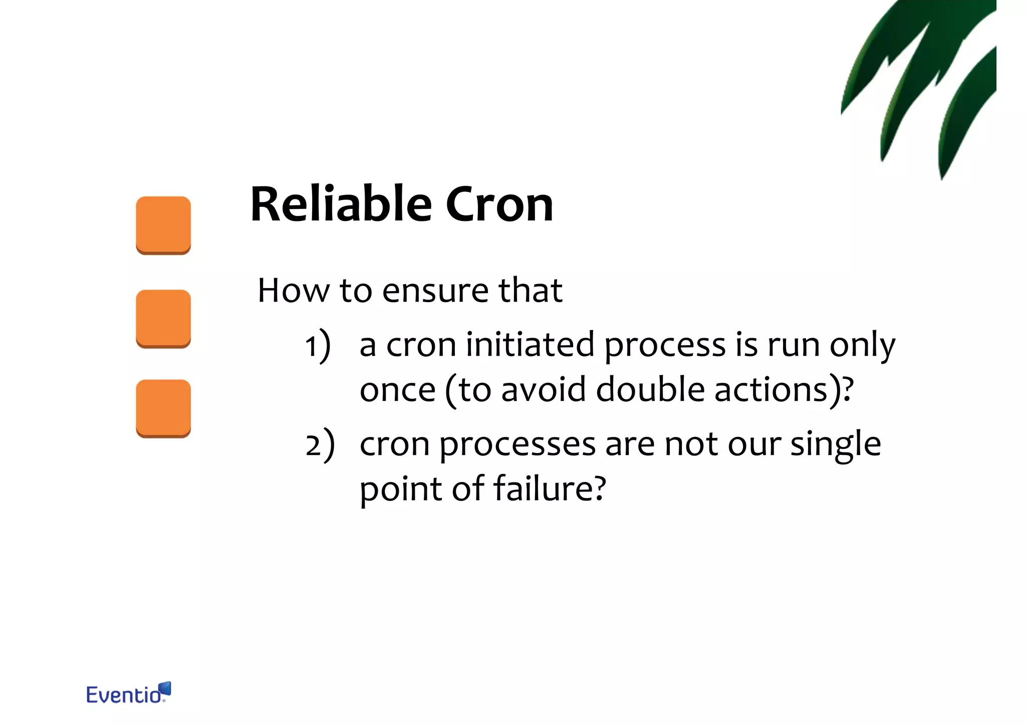 Reliable Cron How to ensure that 1) a cron initiated process is run only once (to avoid double actions)? 2) cron processes are not our single point of failure? 