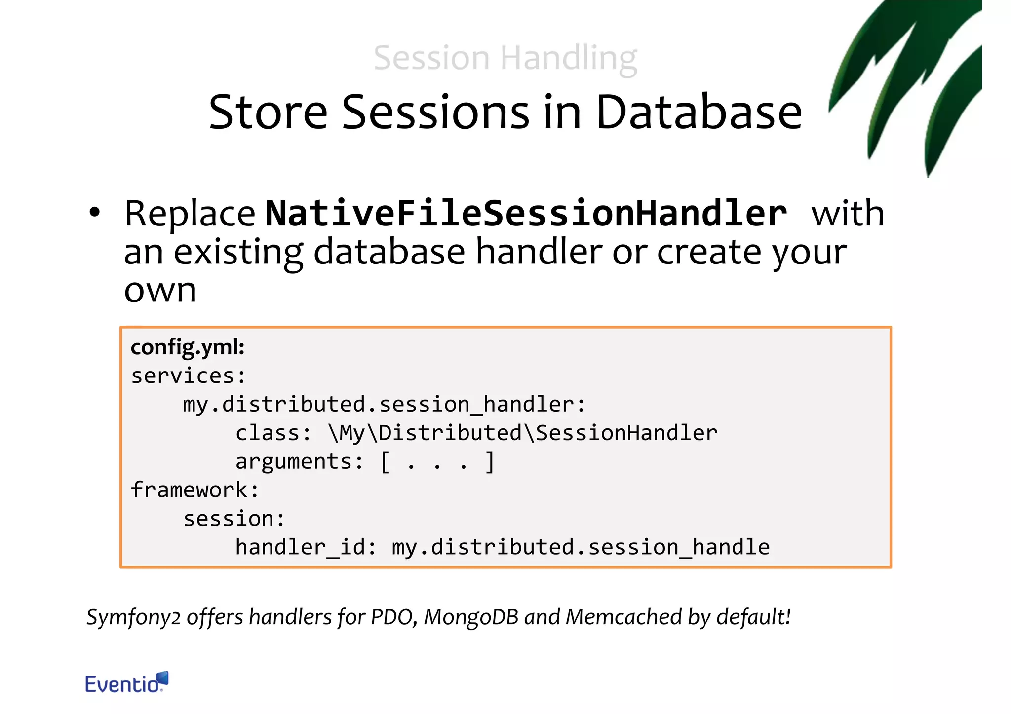 Session Handling Store Sessions in Database • Replace NativeFileSessionHandler with an existing database handler or create your own config.yml: services: my.distributed.session_handler: class: MyDistributedSessionHandler arguments: [ . . . ] framework: session: handler_id: my.distributed.session_handle Symfony2 offers handlers for PDO, MongoDB and Memcached by default! 